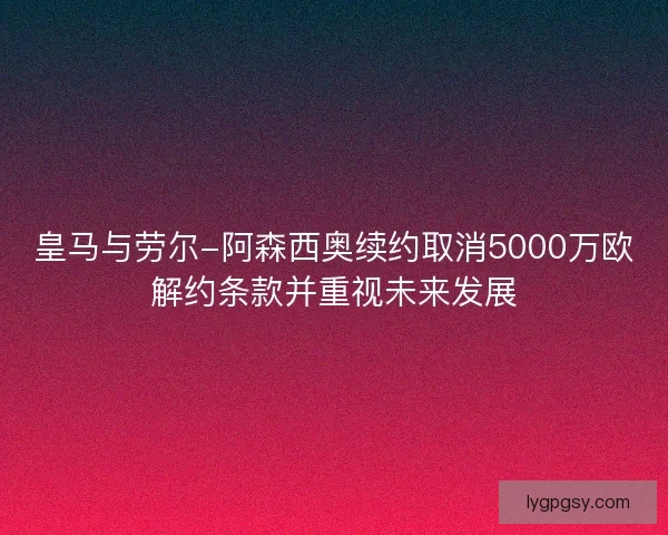 皇马与劳尔-阿森西奥续约取消5000万欧解约条款并重视未来发展 皇马与劳尔-阿森西奥续约取消5000万欧解约条款并重视未来发展
