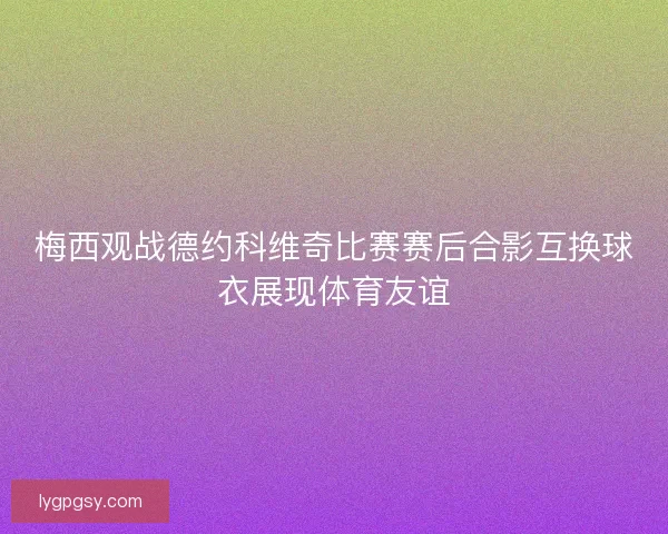 梅西观战德约科维奇比赛赛后合影互换球衣展现体育友谊 梅西观战德约科维奇比赛赛后合影互换球衣展现体育友谊