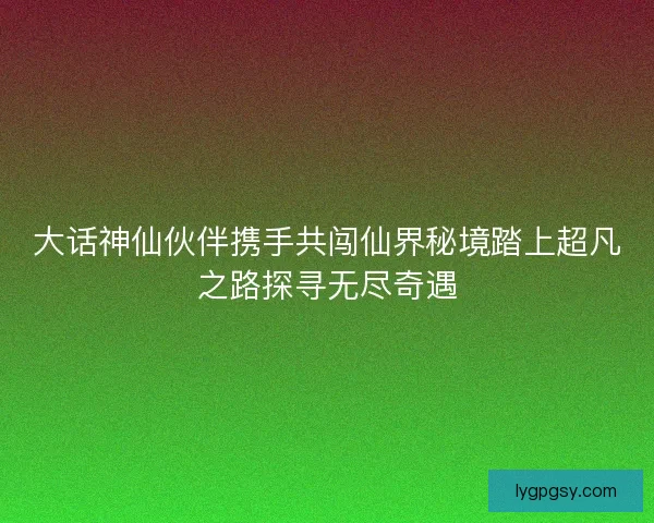 大话神仙伙伴携手共闯仙界秘境踏上超凡之路探寻无尽奇遇 大话神仙伙伴携手共闯仙界秘境踏上超凡之路探寻无尽奇遇