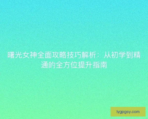 曙光女神全面攻略技巧解析：从初学到精通的全方位提升指南