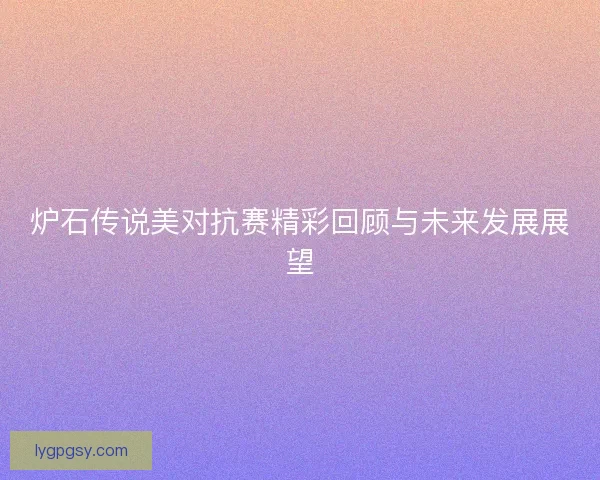 炉石传说美对抗赛精彩回顾与未来发展展望