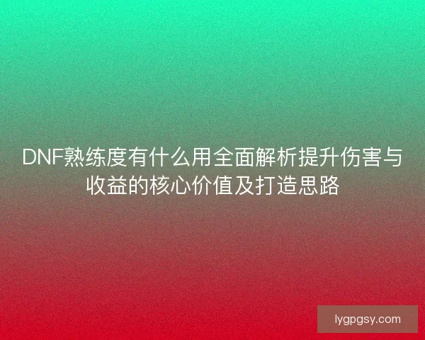 DNF熟练度有什么用全面解析提升伤害与收益的核心价值及打造思路