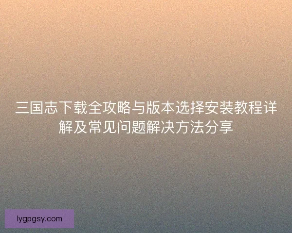 三国志下载全攻略与版本选择安装教程详解及常见问题解决方法分享