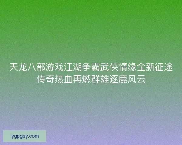 天龙八部游戏江湖争霸武侠情缘全新征途传奇热血再燃群雄逐鹿风云