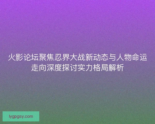 火影论坛聚焦忍界大战新动态与人物命运走向深度探讨实力格局解析