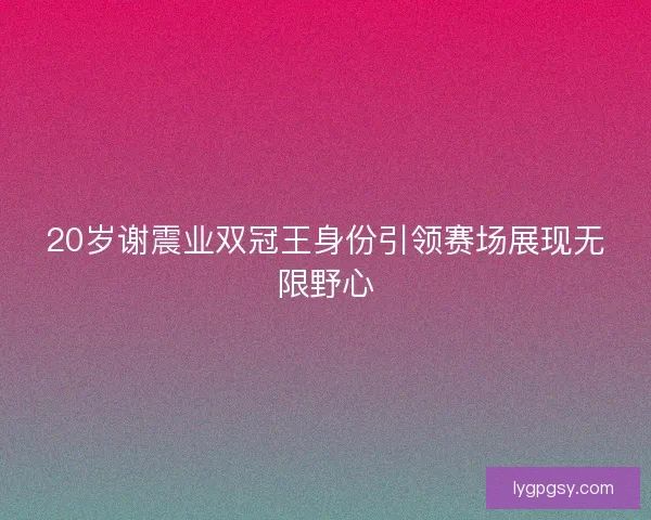 20岁谢震业双冠王身份引领赛场展现无限野心