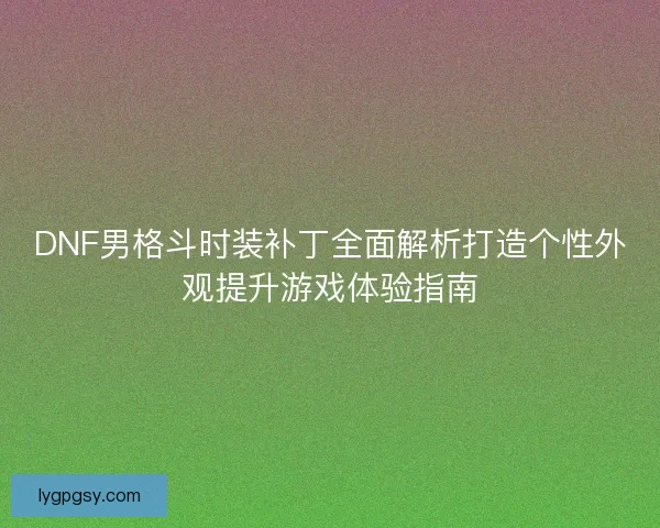 DNF男格斗时装补丁全面解析打造个性外观提升游戏体验指南 DNF男格斗时装补丁全面解析打造个性外观提升游戏体验指南