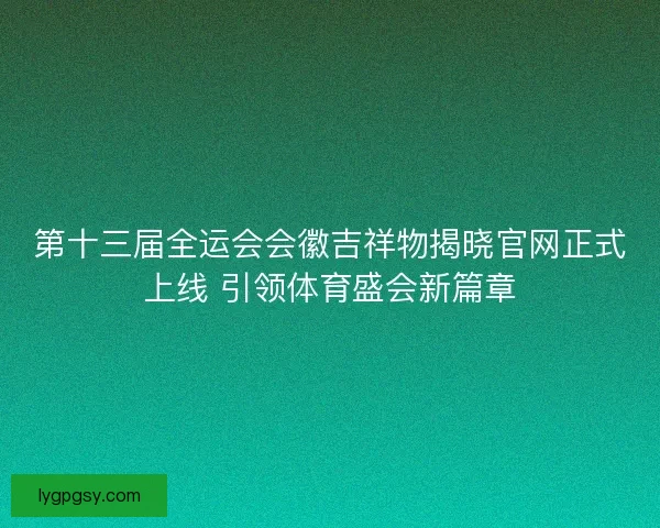 第十三届全运会会徽吉祥物揭晓官网正式上线 引领体育盛会新篇章