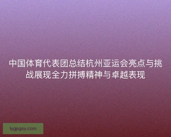 中国体育代表团总结杭州亚运会亮点与挑战展现全力拼搏精神与卓越表现