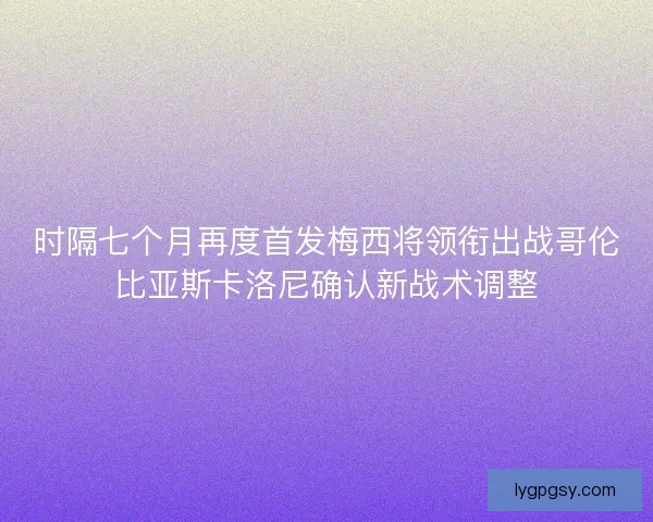 时隔七个月再度首发梅西将领衔出战哥伦比亚斯卡洛尼确认新战术调整