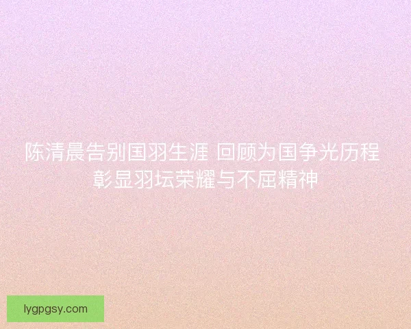 陈清晨告别国羽生涯 回顾为国争光历程 彰显羽坛荣耀与不屈精神 陈清晨告别国羽生涯 回顾为国争光历程 彰显羽坛荣耀与不屈精神