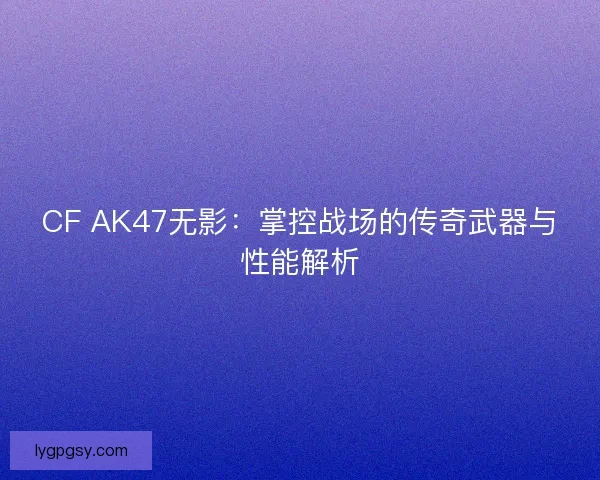 CF AK47无影：掌控战场的传奇武器与性能解析