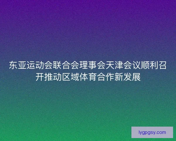 东亚运动会联合会理事会天津会议顺利召开推动区域体育合作新发展