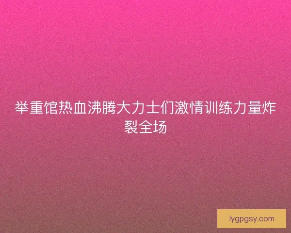 举重馆热血沸腾大力士们激情训练力量炸裂全场 举重馆热血沸腾大力士们激情训练力量炸裂全场