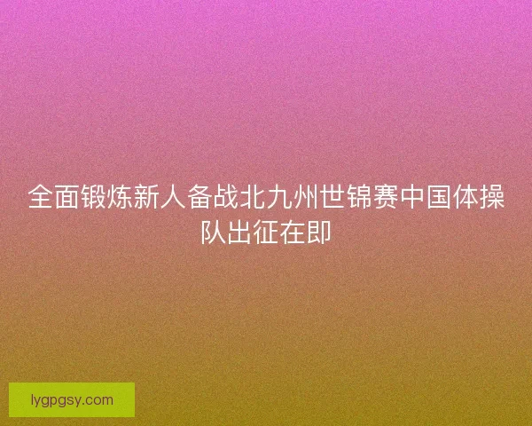 全面锻炼新人备战北九州世锦赛中国体操队出征在即