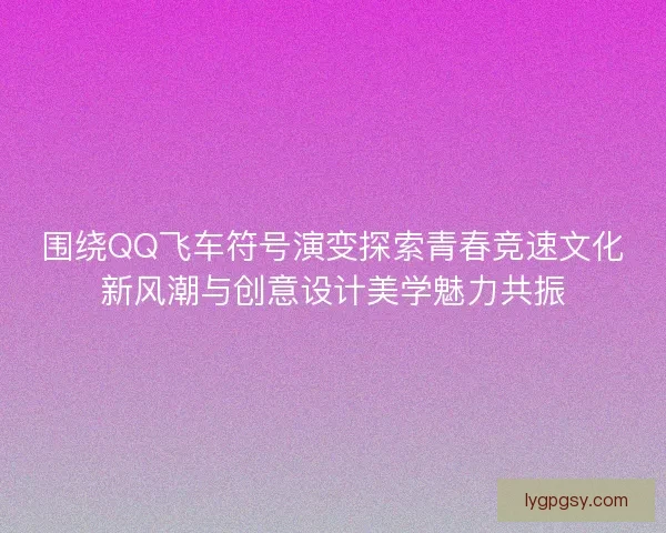 围绕QQ飞车符号演变探索青春竞速文化新风潮与创意设计美学魅力共振