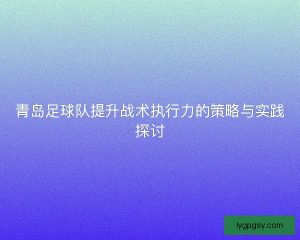 青岛足球队提升战术执行力的策略与实践探讨