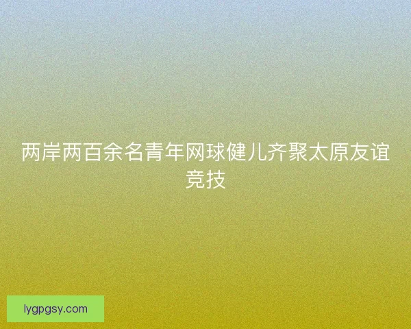 两岸两百余名青年网球健儿齐聚太原友谊竞技 两岸两百余名青年网球健儿齐聚太原友谊竞技