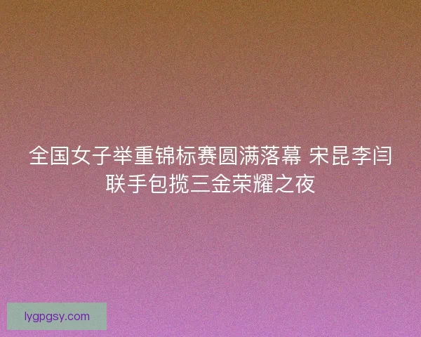 全国女子举重锦标赛圆满落幕 宋昆李闫联手包揽三金荣耀之夜