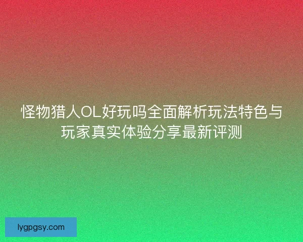 怪物猎人OL好玩吗全面解析玩法特色与玩家真实体验分享最新评测