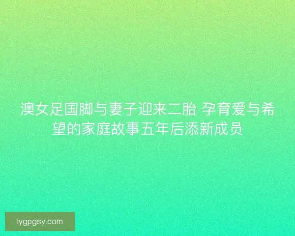 澳女足国脚与妻子迎来二胎 孕育爱与希望的家庭故事五年后添新成员