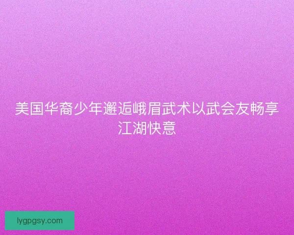 美国华裔少年邂逅峨眉武术以武会友畅享江湖快意