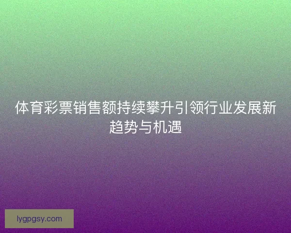 体育彩票销售额持续攀升引领行业发展新趋势与机遇 体育彩票销售额持续攀升引领行业发展新趋势与机遇