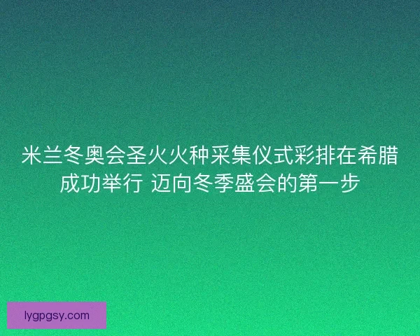 米兰冬奥会圣火火种采集仪式彩排在希腊成功举行 迈向冬季盛会的第一步 米兰冬奥会圣火火种采集仪式彩排在希腊成功举行 迈向冬季盛会的第一步