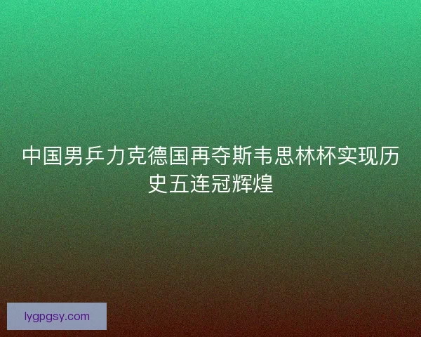 中国男乒力克德国再夺斯韦思林杯实现历史五连冠辉煌 中国男乒力克德国再夺斯韦思林杯实现历史五连冠辉煌