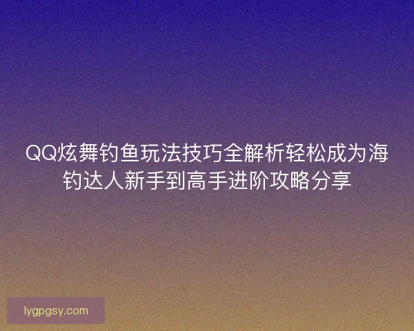 QQ炫舞钓鱼玩法技巧全解析轻松成为海钓达人新手到高手进阶攻略分享