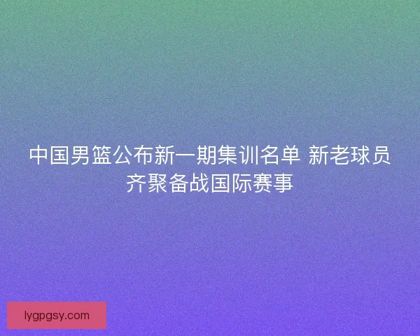 中国男篮公布新一期集训名单 新老球员齐聚备战国际赛事