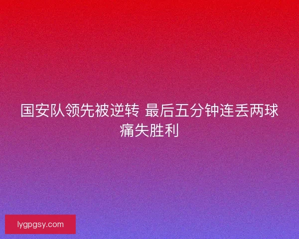 国安队领先被逆转 最后五分钟连丢两球痛失胜利