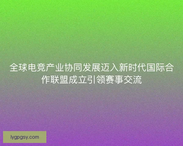 全球电竞产业协同发展迈入新时代国际合作联盟成立引领赛事交流 全球电竞产业协同发展迈入新时代国际合作联盟成立引领赛事交流