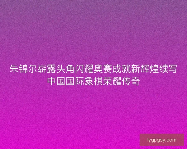 朱锦尔崭露头角闪耀奥赛成就新辉煌续写中国国际象棋荣耀传奇