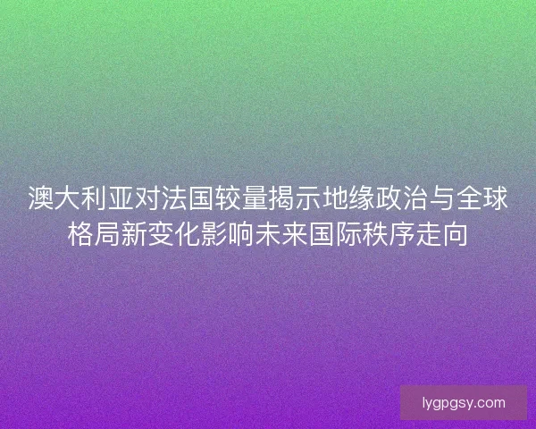 澳大利亚对法国较量揭示地缘政治与全球格局新变化影响未来国际秩序走向